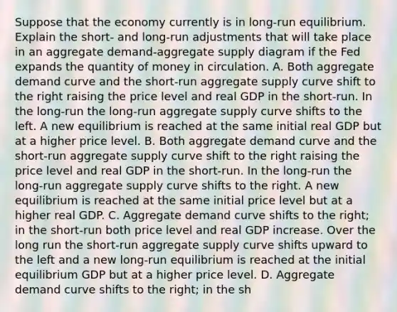 Suppose that the economy currently is in​ long-run equilibrium. Explain the​ short- and​ long-run adjustments that will take place in an aggregate​ demand-aggregate supply diagram if the Fed expands the quantity of money in circulation. A. Both aggregate demand curve and the​ short-run aggregate supply curve shift to the right raising the price level and real GDP in the​ short-run. In the​ long-run the​ long-run aggregate supply curve shifts to the left. A new equilibrium is reached at the same initial real GDP but at a higher price level. B. Both aggregate demand curve and the​ short-run aggregate supply curve shift to the right raising the price level and real GDP in the​ short-run. In the​ long-run the​ long-run aggregate supply curve shifts to the right. A new equilibrium is reached at the same initial price level but at a higher real GDP. C. Aggregate demand curve shifts to the​ right; in the​ short-run both price level and real GDP increase. Over the long run the​ short-run aggregate supply curve shifts upward to the left and a new​ long-run equilibrium is reached at the initial equilibrium GDP but at a higher price level. D. Aggregate demand curve shifts to the​ right; in the​ sh