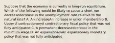 Suppose that the economy is currently in​ long-run equilibrium. Which of the following would be likely to cause a​ short-run decreasedecrease in the unemployment rate relative to the natural​ rate? A. An increaseAn increase in union membership B. Upper A contractionaryA contractionary fiscal policy that was not fully anticipated C. A permanent decreasedecrease in the minimum wage D. An expansionaryAn expansionary monetary policy that was not fully anticipated