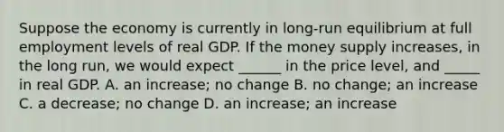 Suppose the economy is currently in long-run equilibrium at full employment levels of real GDP. If the money supply increases, in the long run, we would expect ______ in the price level, and _____ in real GDP. Α. an increase; no change B. no change; an increase C. a decrease; no change D. an increase; an increase