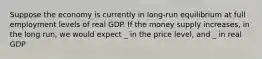 Suppose the economy is currently in long-run equilibrium at full employment levels of real GDP. If the money supply increases, in the long run, we would expect _ in the price level, and _ in real GDP