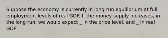 Suppose the economy is currently in long-run equilibrium at full employment levels of real GDP. If the money supply increases, in the long run, we would expect _ in the price level, and _ in real GDP