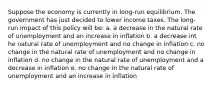 Suppose the economy is currently in long-run equilibrium. The government has just decided to lower income taxes. The long-run impact of this policy will be: a. a decrease in the natural rate of unemployment and an increase in inflation b. a decrease int he natural rate of unemployment and no change in inflation c. no change in the natural rate of unemployment and no change in inflation d. no change in the natural rate of unemployment and a decrease in inflation e. no change in the natural rate of unemployment and an increase in inflation