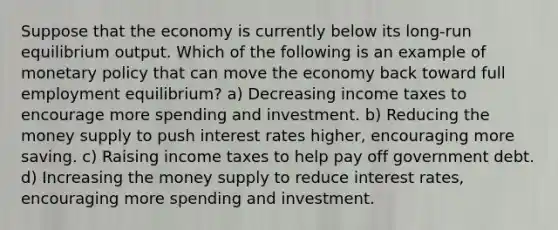 Suppose that the economy is currently below its long-run equilibrium output. Which of the following is an example of monetary policy that can move the economy back toward full employment equilibrium? a) Decreasing income taxes to encourage more spending and investment. b) Reducing the money supply to push interest rates higher, encouraging more saving. c) Raising income taxes to help pay off government debt. d) Increasing the money supply to reduce interest rates, encouraging more spending and investment.