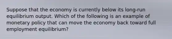 Suppose that the economy is currently below its long-run equilibrium output. Which of the following is an example of monetary policy that can move the economy back toward full employment equilibrium?