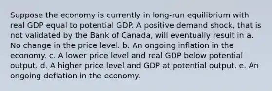 Suppose the economy is currently in long-run equilibrium with real GDP equal to potential GDP. A positive demand shock, that is not validated by the Bank of Canada, will eventually result in a. No change in the price level. b. An ongoing inflation in the economy. c. A lower price level and real GDP below potential output. d. A higher price level and GDP at potential output. e. An ongoing deflation in the economy.