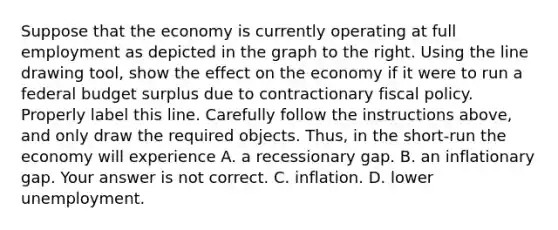 Suppose that the economy is currently operating at full employment as depicted in the graph to the right. Using the line drawing tool​, show the effect on the economy if it were to run a federal budget surplus due to contractionary fiscal policy. Properly label this line. Carefully follow the instructions​ above, and only draw the required objects. ​Thus, in the​ short-run the economy will experience A. a recessionary gap. B. an inflationary gap. Your answer is not correct. C. inflation. D. lower unemployment.