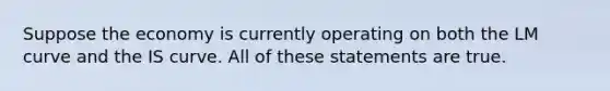Suppose the economy is currently operating on both the LM curve and the IS curve. All of these statements are true.