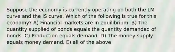 Suppose the economy is currently operating on both the LM curve and the IS curve. Which of the following is true for this economy? A) Financial markets are in equilibrium. B) The quantity supplied of bonds equals the quantity demanded of bonds. C) Production equals demand. D) The money supply equals money demand. E) all of the above