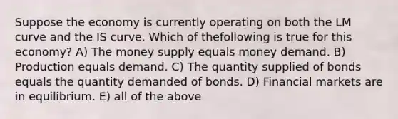 Suppose the economy is currently operating on both the LM curve and the IS curve. Which of thefollowing is true for this economy? A) The money supply equals money demand. B) Production equals demand. C) The quantity supplied of bonds equals the quantity demanded of bonds. D) Financial markets are in equilibrium. E) all of the above