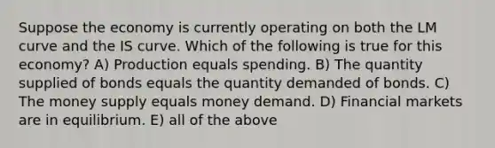 Suppose the economy is currently operating on both the LM curve and the IS curve. Which of the following is true for this economy? A) Production equals spending. B) The quantity supplied of bonds equals the quantity demanded of bonds. C) The money supply equals money demand. D) Financial markets are in equilibrium. E) all of the above