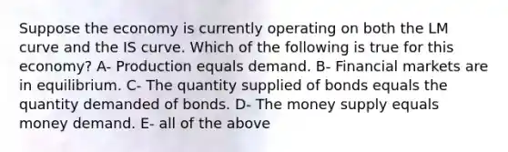 Suppose the economy is currently operating on both the LM curve and the IS curve. Which of the following is true for this economy? A- Production equals demand. B- Financial markets are in equilibrium. C- The quantity supplied of bonds equals the quantity demanded of bonds. D- The money supply equals money demand. E- all of the above