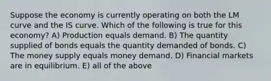 Suppose the economy is currently operating on both the LM curve and the IS curve. Which of the following is true for this economy? A) Production equals demand. B) The quantity supplied of bonds equals the quantity demanded of bonds. C) The money supply equals money demand. D) Financial markets are in equilibrium. E) all of the above