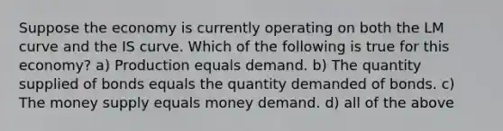 Suppose the economy is currently operating on both the LM curve and the IS curve. Which of the following is true for this economy? a) Production equals demand. b) The quantity supplied of bonds equals the quantity demanded of bonds. c) The money supply equals money demand. d) all of the above