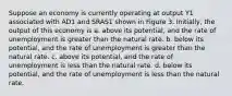 Suppose an economy is currently operating at output Y1 associated with AD1 and SRAS1 shown in Figure 3. Initially, the output of this economy is a. above its potential, and the rate of unemployment is greater than the natural rate. b. below its potential, and the rate of unemployment is greater than the natural rate. c. above its potential, and the rate of unemployment is less than the natural rate. d. below its potential, and the rate of unemployment is less than the natural rate.