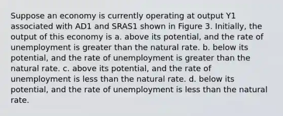 Suppose an economy is currently operating at output Y1 associated with AD1 and SRAS1 shown in Figure 3. Initially, the output of this economy is a. above its potential, and the rate of unemployment is greater than the natural rate. b. below its potential, and the rate of unemployment is greater than the natural rate. c. above its potential, and the rate of unemployment is less than the natural rate. d. below its potential, and the rate of unemployment is less than the natural rate.