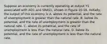 Suppose an economy is currently operating at output Y1 associated with AD1 and SRAS1, shown in Figure 10-16. Initially, the output of this economy is A. above its potential, and the rate of unemployment is greater than the natural rate. B. below its potential, and the rate of unemployment is greater than the natural rate. C. above its potential, and the rate of unemployment is less than the natural rate. D. below its potential, and the rate of unemployment is less than the natural rate.