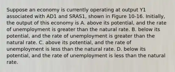 Suppose an economy is currently operating at output Y1 associated with AD1 and SRAS1, shown in Figure 10-16. Initially, the output of this economy is A. above its potential, and the rate of unemployment is greater than the natural rate. B. below its potential, and the rate of unemployment is greater than the natural rate. C. above its potential, and the rate of unemployment is less than the natural rate. D. below its potential, and the rate of unemployment is less than the natural rate.