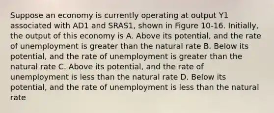 Suppose an economy is currently operating at output Y1 associated with AD1 and SRAS1, shown in Figure 10-16. Initially, the output of this economy is A. Above its potential, and the rate of unemployment is <a href='https://www.questionai.com/knowledge/ktgHnBD4o3-greater-than' class='anchor-knowledge'>greater than</a> the natural rate B. Below its potential, and the rate of unemployment is greater than the natural rate C. Above its potential, and the rate of unemployment is <a href='https://www.questionai.com/knowledge/k7BtlYpAMX-less-than' class='anchor-knowledge'>less than</a> the natural rate D. Below its potential, and the rate of unemployment is less than the natural rate