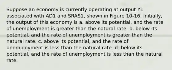 Suppose an economy is currently operating at output Y1 associated with AD1 and SRAS1, shown in Figure 10-16. Initially, the output of this economy is a. above its potential, and the rate of unemployment is <a href='https://www.questionai.com/knowledge/ktgHnBD4o3-greater-than' class='anchor-knowledge'>greater than</a> the natural rate. b. below its potential, and the rate of unemployment is greater than the natural rate. c. above its potential, and the rate of unemployment is <a href='https://www.questionai.com/knowledge/k7BtlYpAMX-less-than' class='anchor-knowledge'>less than</a> the natural rate. d. below its potential, and the rate of unemployment is less than the natural rate.