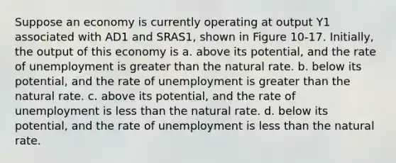 Suppose an economy is currently operating at output Y1 associated with AD1 and SRAS1, shown in Figure 10-17. Initially, the output of this economy is a. above its potential, and the rate of unemployment is greater than the natural rate. b. below its potential, and the rate of unemployment is greater than the natural rate. c. above its potential, and the rate of unemployment is less than the natural rate. d. below its potential, and the rate of unemployment is less than the natural rate.