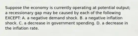 Suppose the economy is currently operating at potential output; a recessionary gap may be caused by each of the following EXCEPT: A. a negative demand shock. B. a negative inflation shock. C. a decrease in government spending. D. a decrease in the inflation rate.