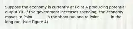 Suppose the economy is currently at Point A producing potential output Y0. If the government increases spending, the economy moves to Point ______ in the short run and to Point _____ in the long run. (see figure 4)