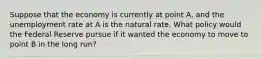 Suppose that the economy is currently at point A, and the unemployment rate at A is the natural rate. What policy would the Federal Reserve pursue if it wanted the economy to move to point B in the long run?