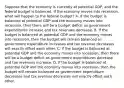 Suppose that the economy is currently at potential​ GDP, and the federal budget is balanced. If the economy moves into​ recession, what will happen to the federal​ budget? A. If the budget is balanced at potential GDP and the economy moves into​ recession, then there will be a budget deficit as government expenditures increase and tax revenues decrease. B. If the budget is balanced at potential GDP and the economy moves into​ recession, then the budget will remain balanced as government expenditure increases and tax revenue decreases will exactly offset each other. C. If the budget is balanced at potential GDP and the economy moves into​ recession, then there will be a budget deficit as government expenditures decrease and tax revenues increase. D. If the budget is balanced at potential GDP and the economy moves into​ recession, then the budget will remain balanced as government expenditure decreases and tax revenue decreases will exactly offset each other.