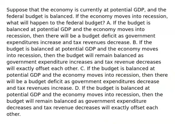 Suppose that the economy is currently at potential​ GDP, and the federal budget is balanced. If the economy moves into​ recession, what will happen to the federal​ budget? A. If the budget is balanced at potential GDP and the economy moves into​ recession, then there will be a budget deficit as government expenditures increase and tax revenues decrease. B. If the budget is balanced at potential GDP and the economy moves into​ recession, then the budget will remain balanced as government expenditure increases and tax revenue decreases will exactly offset each other. C. If the budget is balanced at potential GDP and the economy moves into​ recession, then there will be a budget deficit as government expenditures decrease and tax revenues increase. D. If the budget is balanced at potential GDP and the economy moves into​ recession, then the budget will remain balanced as government expenditure decreases and tax revenue decreases will exactly offset each other.