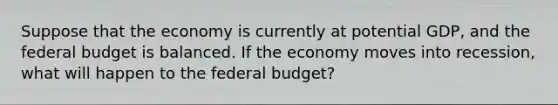 Suppose that the economy is currently at potential​ GDP, and the federal budget is balanced. If the economy moves into​ recession, what will happen to the federal​ budget?