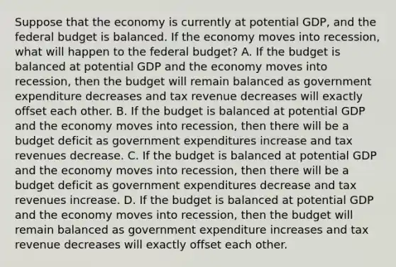 Suppose that the economy is currently at potential​ GDP, and the federal budget is balanced. If the economy moves into​ recession, what will happen to the federal​ budget? A. If the budget is balanced at potential GDP and the economy moves into​ recession, then the budget will remain balanced as government expenditure decreases and tax revenue decreases will exactly offset each other. B. If the budget is balanced at potential GDP and the economy moves into​ recession, then there will be a budget deficit as government expenditures increase and tax revenues decrease. C. If the budget is balanced at potential GDP and the economy moves into​ recession, then there will be a budget deficit as government expenditures decrease and tax revenues increase. D. If the budget is balanced at potential GDP and the economy moves into​ recession, then the budget will remain balanced as government expenditure increases and tax revenue decreases will exactly offset each other.