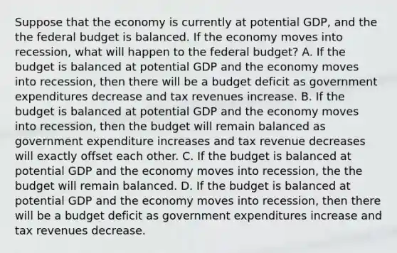 Suppose that the economy is currently at potential GDP, and the the federal budget is balanced. If the economy moves into recession, what will happen to the federal budget? A. If the budget is balanced at potential GDP and the economy moves into recession, then there will be a budget deficit as government expenditures decrease and tax revenues increase. B. If the budget is balanced at potential GDP and the economy moves into recession, then the budget will remain balanced as government expenditure increases and tax revenue decreases will exactly offset each other. C. If the budget is balanced at potential GDP and the economy moves into recession, the the budget will remain balanced. D. If the budget is balanced at potential GDP and the economy moves into recession, then there will be a budget deficit as government expenditures increase and tax revenues decrease.