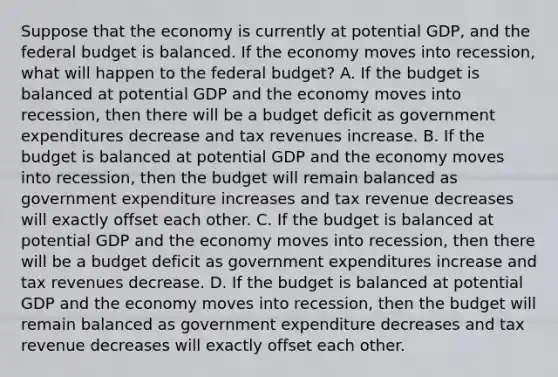 Suppose that the economy is currently at potential​ GDP, and the federal budget is balanced. If the economy moves into​ recession, what will happen to the federal​ budget? A. If the budget is balanced at potential GDP and the economy moves into​ recession, then there will be a budget deficit as government expenditures decrease and tax revenues increase. B. If the budget is balanced at potential GDP and the economy moves into​ recession, then the budget will remain balanced as government expenditure increases and tax revenue decreases will exactly offset each other. C. If the budget is balanced at potential GDP and the economy moves into​ recession, then there will be a budget deficit as government expenditures increase and tax revenues decrease. D. If the budget is balanced at potential GDP and the economy moves into​ recession, then the budget will remain balanced as government expenditure decreases and tax revenue decreases will exactly offset each other.