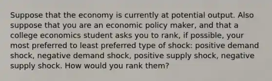 Suppose that the economy is currently at potential output. Also suppose that you are an economic policy maker, and that a college economics student asks you to rank, if possible, your most preferred to least preferred type of shock: positive demand shock, negative demand shock, positive supply shock, negative supply shock. How would you rank them?