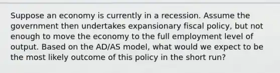 Suppose an economy is currently in a recession. Assume the government then undertakes expansionary fiscal policy, but not enough to move the economy to the full employment level of output. Based on the AD/AS model, what would we expect to be the most likely outcome of this policy in the short run?