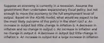 Suppose an economy is currently in a recession. Assume the government then undertakes expansionary fiscal policy, but not enough to move the economy to the full employment level of output. Based on the AD/AS model, what would we expect to be the most likely outcome of this policy in the short run? a. An increase in output but little change in inflation b. A decrease in inflation and no change in output c. An increase in inflation and no change in output d. A decrease in output but little change in inflation e. An increase in output but a large increase in inflation