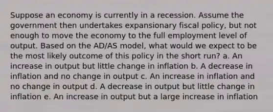 Suppose an economy is currently in a recession. Assume the government then undertakes expansionary fiscal policy, but not enough to move the economy to the full employment level of output. Based on the AD/AS model, what would we expect to be the most likely outcome of this policy in the short run? a. An increase in output but little change in inflation b. A decrease in inflation and no change in output c. An increase in inflation and no change in output d. A decrease in output but little change in inflation e. An increase in output but a large increase in inflation