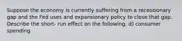 Suppose the economy is currently suffering from a recessionary gap and the Fed uses and expansionary policy to close that gap. Describe the short- run effect on the following. d) consumer spending