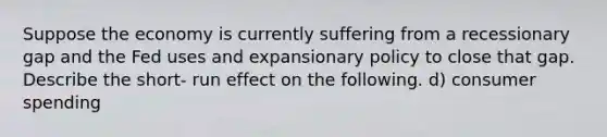 Suppose the economy is currently suffering from a recessionary gap and the Fed uses and expansionary policy to close that gap. Describe the short- run effect on the following. d) consumer spending