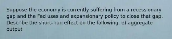 Suppose the economy is currently suffering from a recessionary gap and the Fed uses and expansionary policy to close that gap. Describe the short- run effect on the following. e) aggregate output