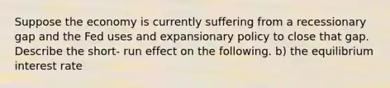 Suppose the economy is currently suffering from a recessionary gap and the Fed uses and expansionary policy to close that gap. Describe the short- run effect on the following. b) the equilibrium interest rate