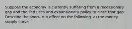 Suppose the economy is currently suffering from a recessionary gap and the Fed uses and expansionary policy to close that gap. Describe the short- run effect on the following. a) the money supply curve