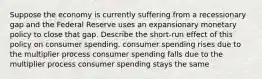 Suppose the economy is currently suffering from a recessionary gap and the Federal Reserve uses an expansionary monetary policy to close that gap. Describe the short-run effect of this policy on consumer spending. consumer spending rises due to the multiplier process consumer spending falls due to the multiplier process consumer spending stays the same