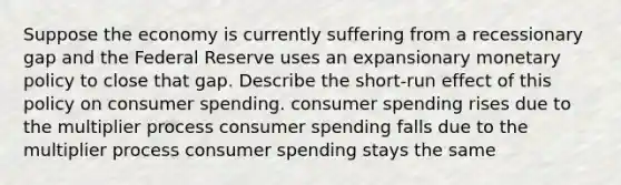 Suppose the economy is currently suffering from a recessionary gap and the Federal Reserve uses an expansionary monetary policy to close that gap. Describe the short-run effect of this policy on consumer spending. consumer spending rises due to the multiplier process consumer spending falls due to the multiplier process consumer spending stays the same