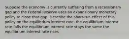 Suppose the economy is currently suffering from a recessionary gap and the Federal Reserve uses an expansionary monetary policy to close that gap. Describe the short-run effect of this policy on the equilibrium interest rate. the equilibrium interest rate falls the equilibrium interest rate stays the same the equilibrium interest rate rises