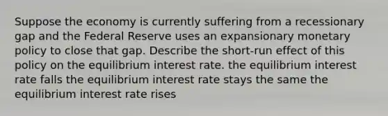 Suppose the economy is currently suffering from a recessionary gap and the Federal Reserve uses an expansionary <a href='https://www.questionai.com/knowledge/kEE0G7Llsx-monetary-policy' class='anchor-knowledge'>monetary policy</a> to close that gap. Describe the short-run effect of this policy on the equilibrium interest rate. the equilibrium interest rate falls the equilibrium interest rate stays the same the equilibrium interest rate rises