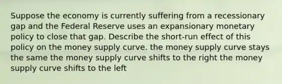 Suppose the economy is currently suffering from a recessionary gap and the Federal Reserve uses an expansionary monetary policy to close that gap. Describe the short-run effect of this policy on the money supply curve. the money supply curve stays the same the money supply curve shifts to the right the money supply curve shifts to the left