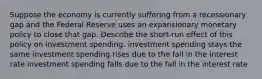 Suppose the economy is currently suffering from a recessionary gap and the Federal Reserve uses an expansionary monetary policy to close that gap. Describe the short-run effect of this policy on investment spending. investment spending stays the same investment spending rises due to the fall in the interest rate investment spending falls due to the fall in the interest rate