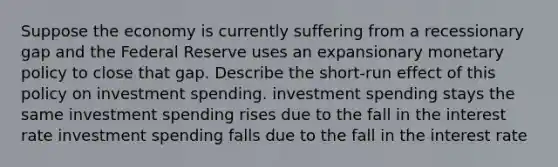 Suppose the economy is currently suffering from a recessionary gap and the Federal Reserve uses an expansionary monetary policy to close that gap. Describe the short-run effect of this policy on investment spending. investment spending stays the same investment spending rises due to the fall in the interest rate investment spending falls due to the fall in the interest rate