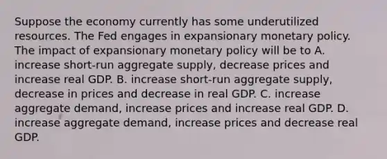 Suppose the economy currently has some underutilized resources. The Fed engages in expansionary monetary policy. The impact of expansionary monetary policy will be to A. increase short-run aggregate supply, decrease prices and increase real GDP. B. increase short-run aggregate supply, decrease in prices and decrease in real GDP. C. increase aggregate demand, increase prices and increase real GDP. D. increase aggregate demand, increase prices and decrease real GDP.